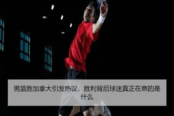 男篮胜加拿大引发热议，胜利背后球迷真正在意的是什么
